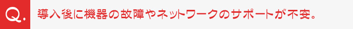 導入後に機器の故障やネットワークのサポートが不安。