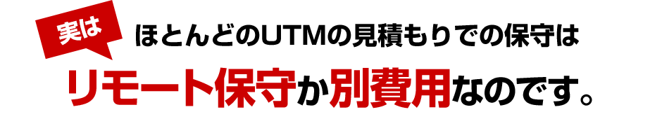 実はほとんどのUTMの見積もりでの保守はリモート保守か別費用です。